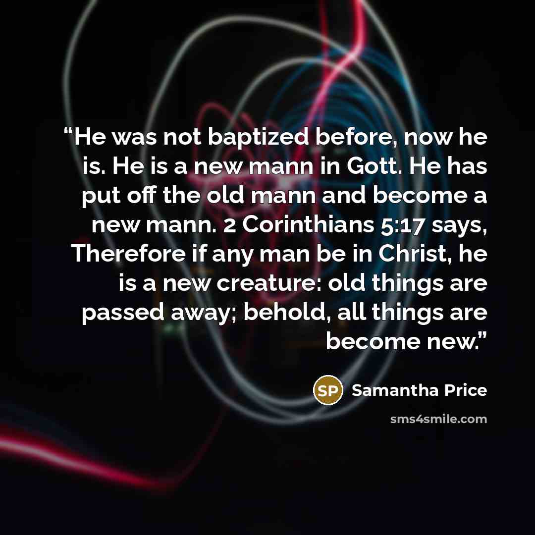 “He was not baptized before, now he is. He is a new mann in Gott. He has put off the old mann and become a new mann. 2 Corinthians 5:17 says, Therefore if any man be in Christ, he is a new creature: old things are passed away; behold, all things are become new.” quote by Samantha Price