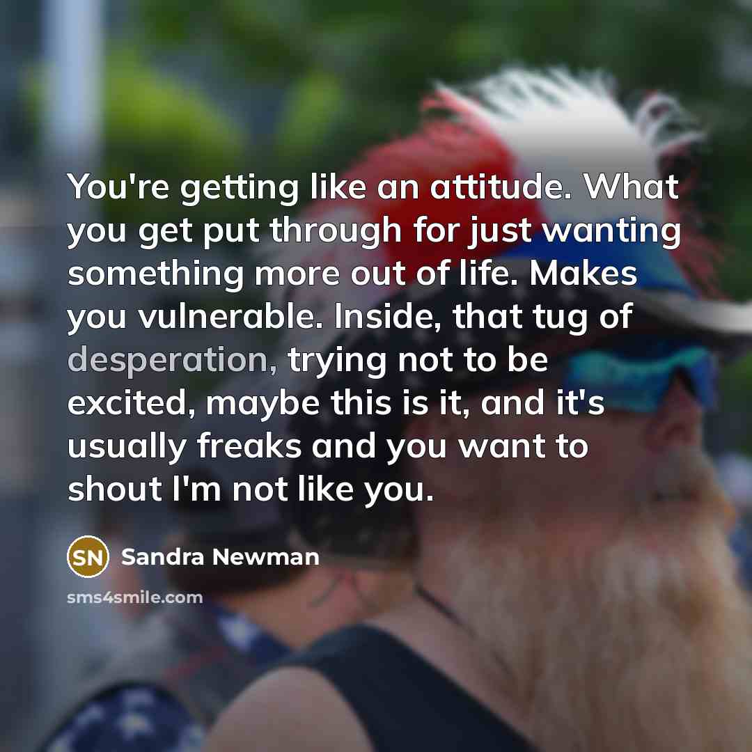 “You're getting like an attitude. What you get put through for just wanting something more out of life. Makes you vulnerable. Inside, that tug of desperation, trying not to be excited, maybe this is it, and it's usually freaks and you want to shout I'm not like you.” quote by Sandra Newman