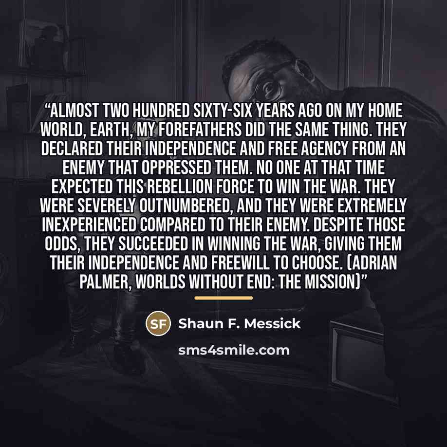 “Almost two hundred sixty-six years ago on my home world, Earth, my forefathers did the same thing. They declared their independence and free agency from an enemy that oppressed them. No one at that time expected this rebellion force to win the war. They were severely outnumbered, and they were…” quote by Shaun F. Messick