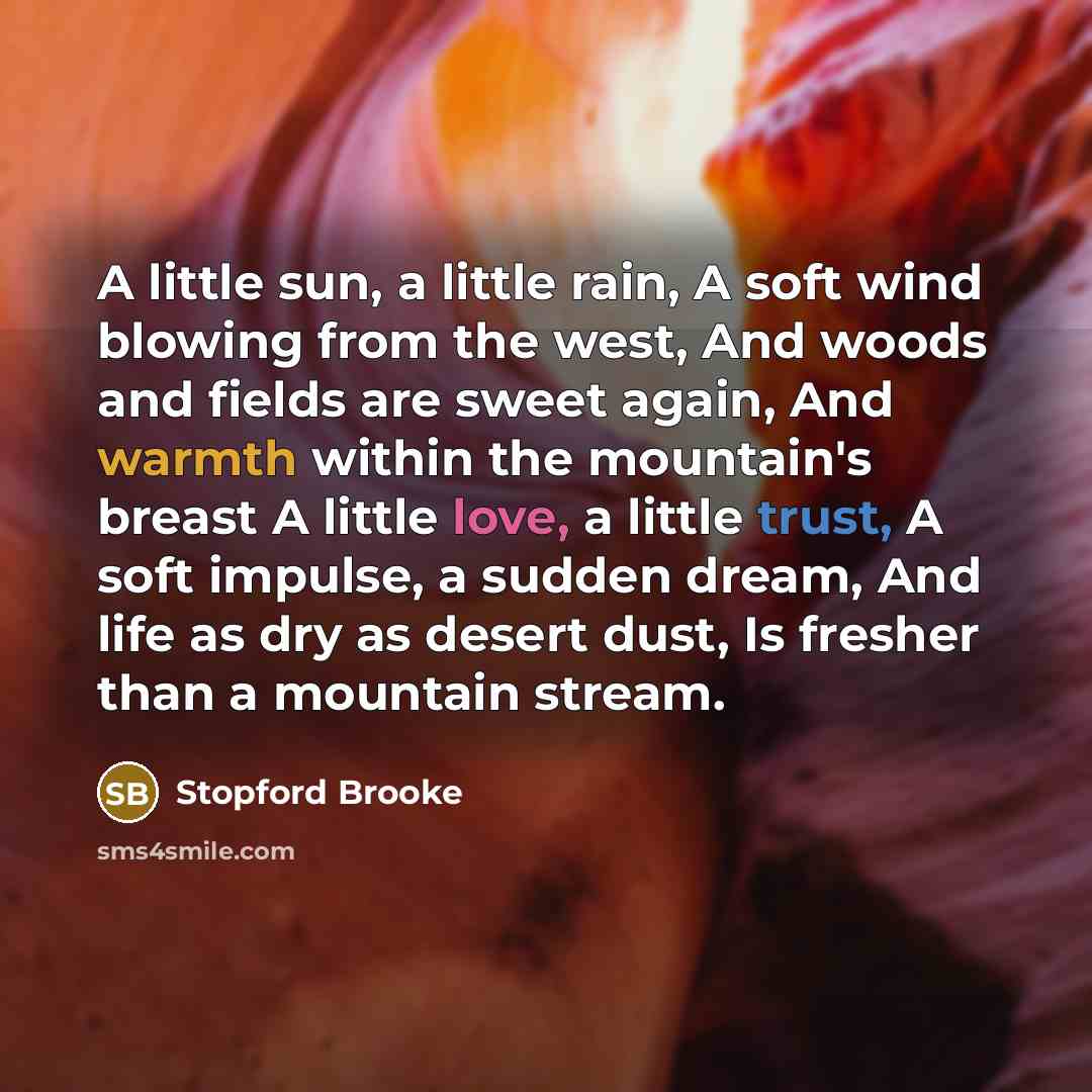 “A little sun, a little rain, A soft wind blowing from the west, And woods and fields are sweet again, And warmth within the mountain's breast A little love, a little trust, A soft impulse, a sudden dream, And life as dry as desert dust, Is fresher than a mountain stream.” quote by Stopford Brooke