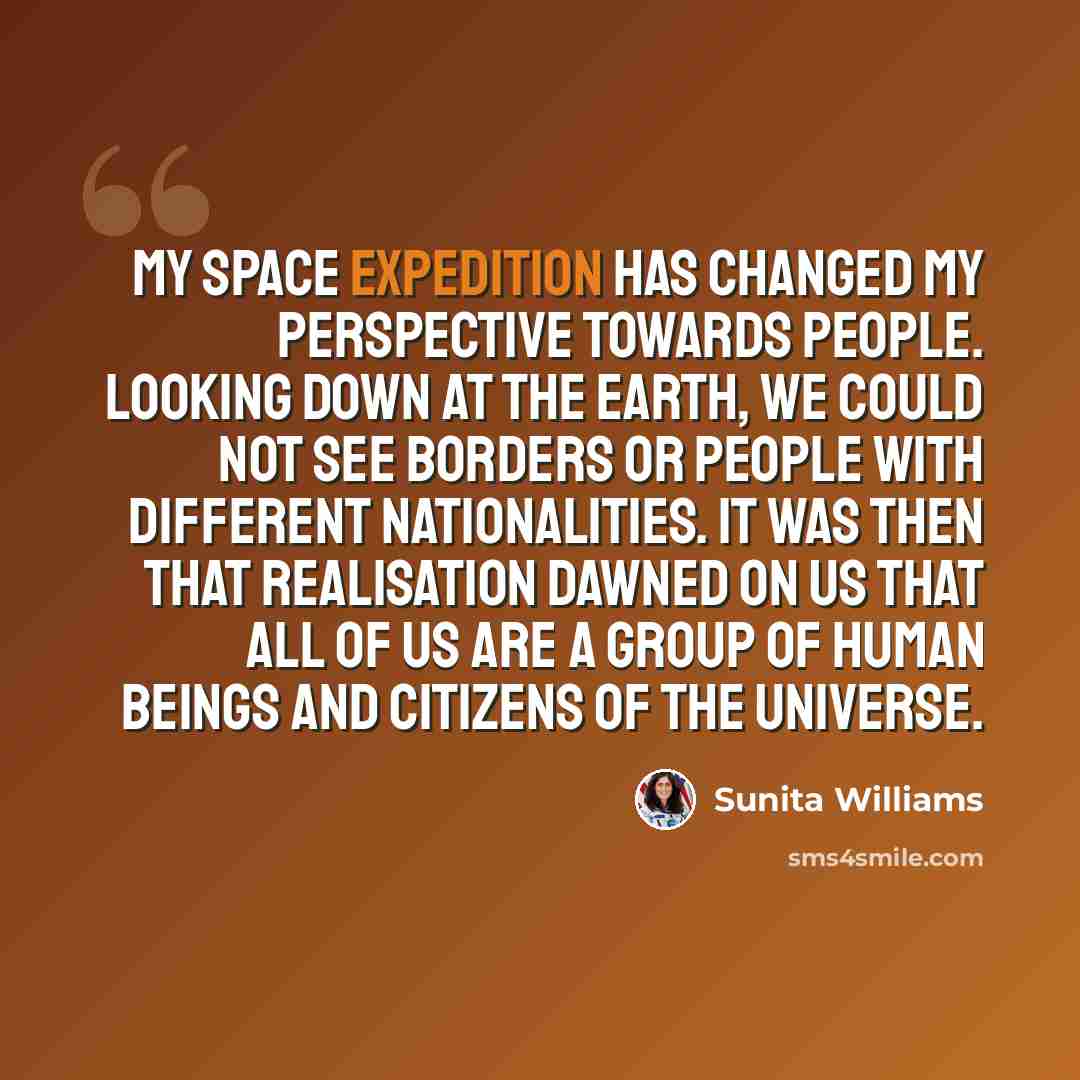 “My space expedition has changed my perspective towards people. Looking down at the Earth, we could not see borders or people with different nationalities. It was then that realisation dawned on us that all of us are a group of human beings and citizens of the universe.” quote by Sunita Williams