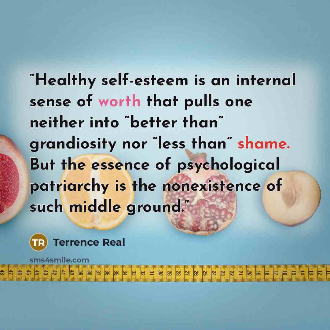 “Healthy self-esteem is an internal sense of worth that pulls one neither into “better than” grandiosity nor “less than” shame. But the essence of psychological patriarchy is the nonexistence of such middle ground.” quote by Terrence Real
