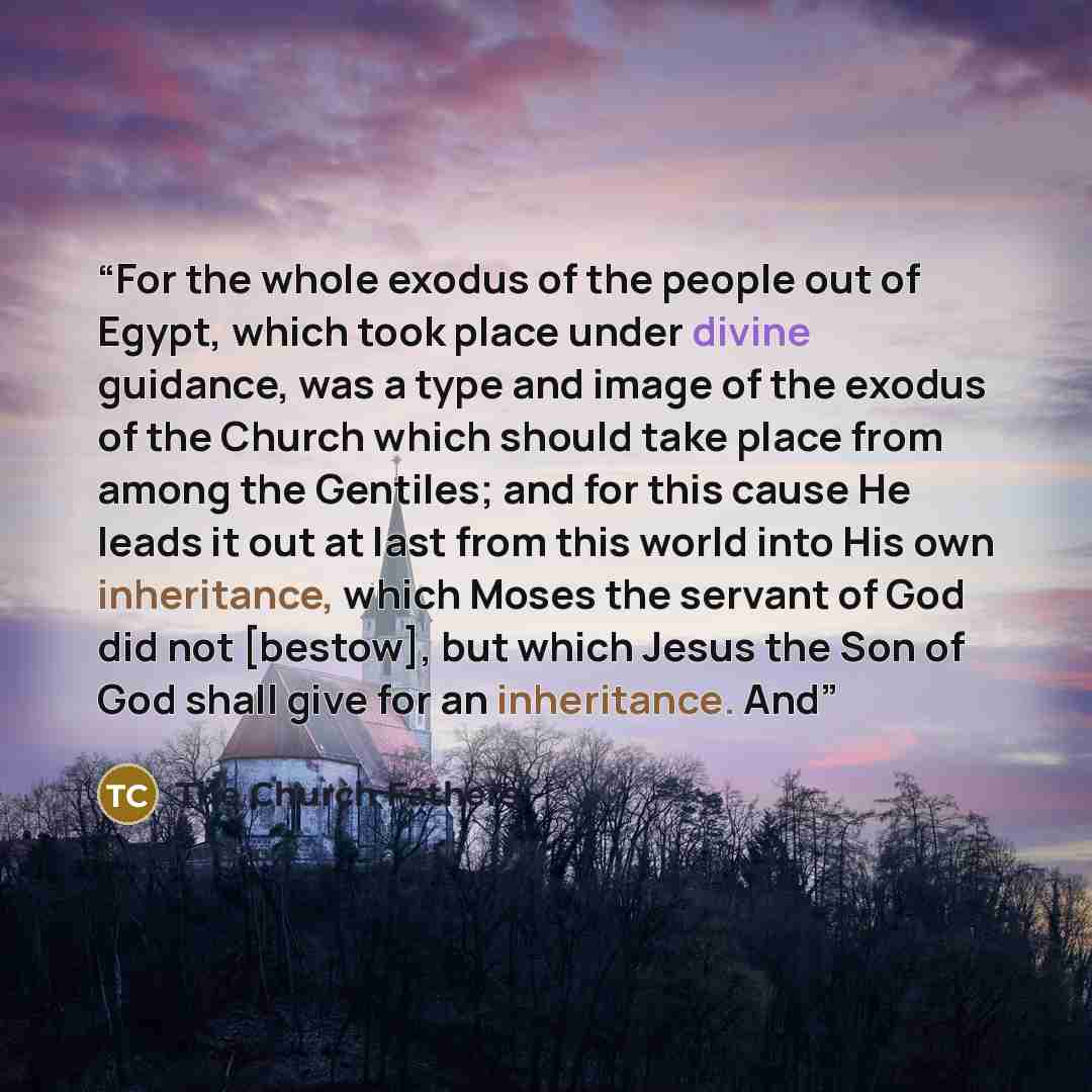 “For the whole exodus of the people out of Egypt, which took place under divine guidance, was a type and image of the exodus of the Church which should take place from among the Gentiles; and for this cause He leads it out at last from this world into His own inheritance, which Moses the servant of…” quote by The Church Fathers