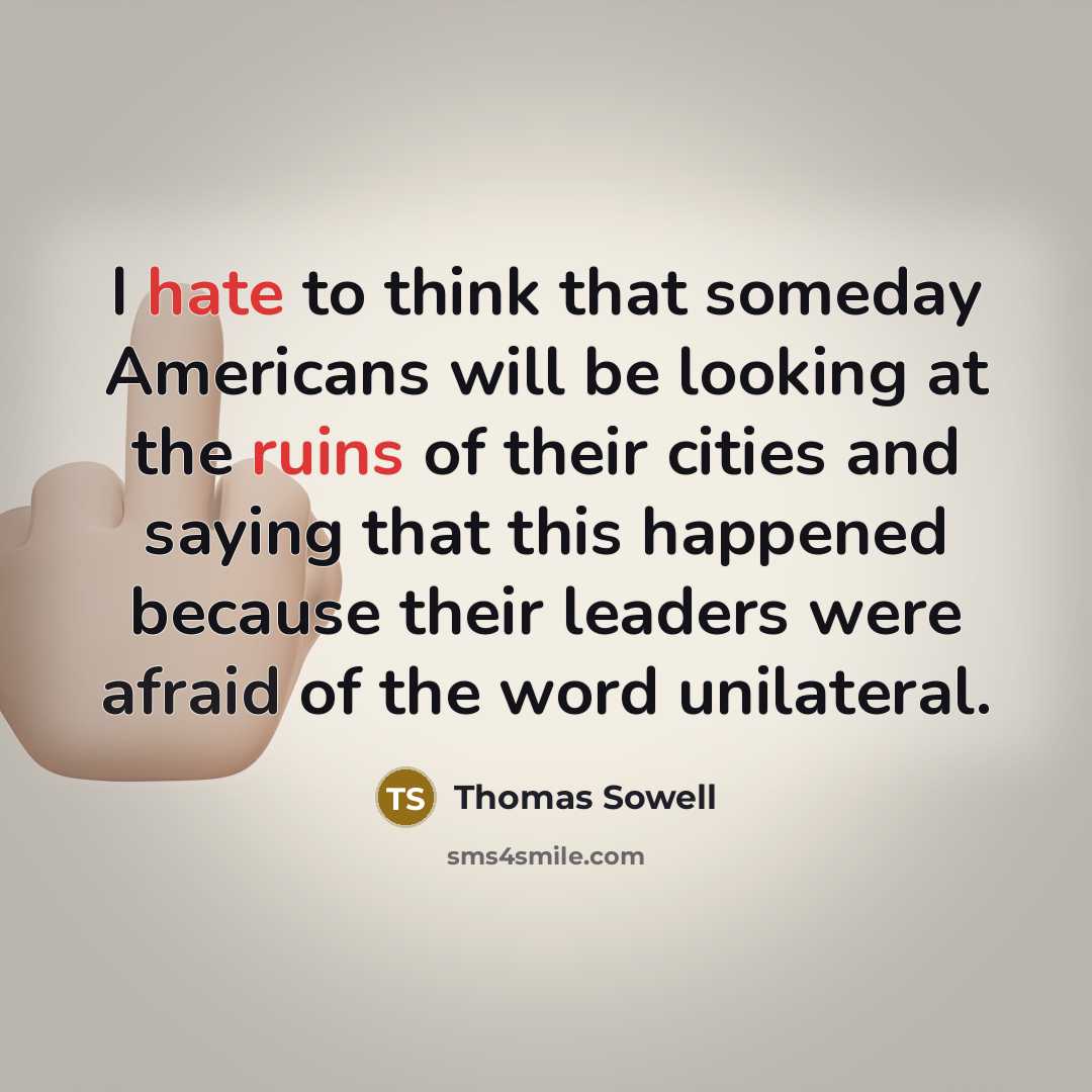 “I hate to think that someday Americans will be looking at the ruins of their cities and saying that this happened because their leaders were afraid of the word unilateral.” quote by Thomas Sowell