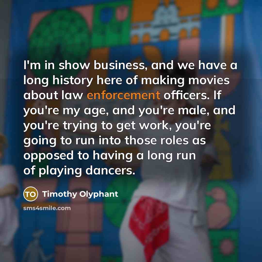 “I'm in show business, and we have a long history here of making movies about law enforcement officers. If you're my age, and you're male, and you're trying to get work, you're going to run into those roles as opposed to having a long run of playing dancers.” quote by Timothy Olyphant