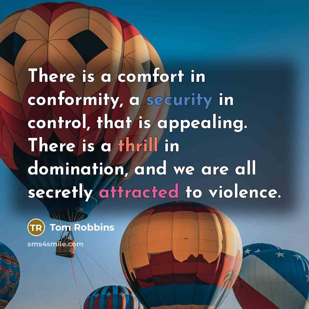 “There is a comfort in conformity, a security in control, that is appealing. There is a thrill in domination, and we are all secretly attracted to violence.” quote by Tom Robbins