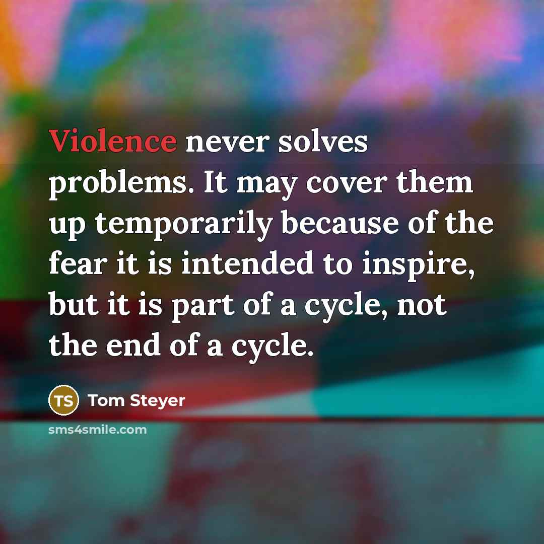 “Violence never solves problems. It may cover them up temporarily because of the fear it is intended to inspire, but it is part of a cycle, not the end of a cycle.” quote by Tom Steyer