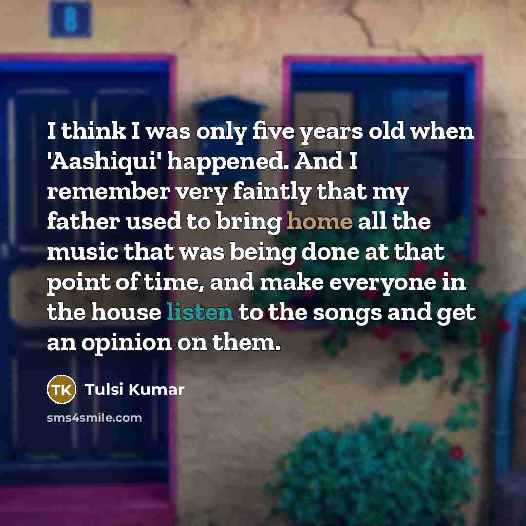 “I think I was only five years old when 'Aashiqui' happened. And I remember very faintly that my father used to bring home all the music that was being done at that point of time, and make everyone in the house listen to the songs and get an opinion on them.” quote by Tulsi Kumar