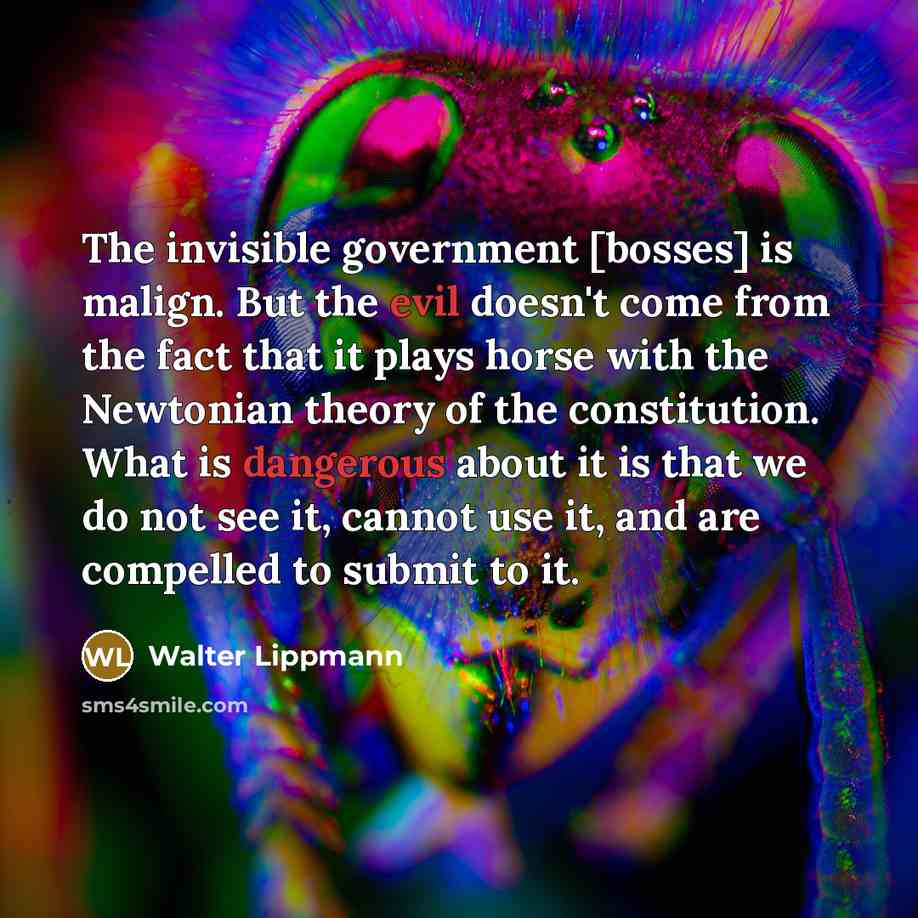 “The invisible government [bosses] is malign. But the evil doesn't come from the fact that it plays horse with the Newtonian theory of the constitution. What is dangerous about it is that we do not see it, cannot use it, and are compelled to submit to it.” quote by Walter Lippmann