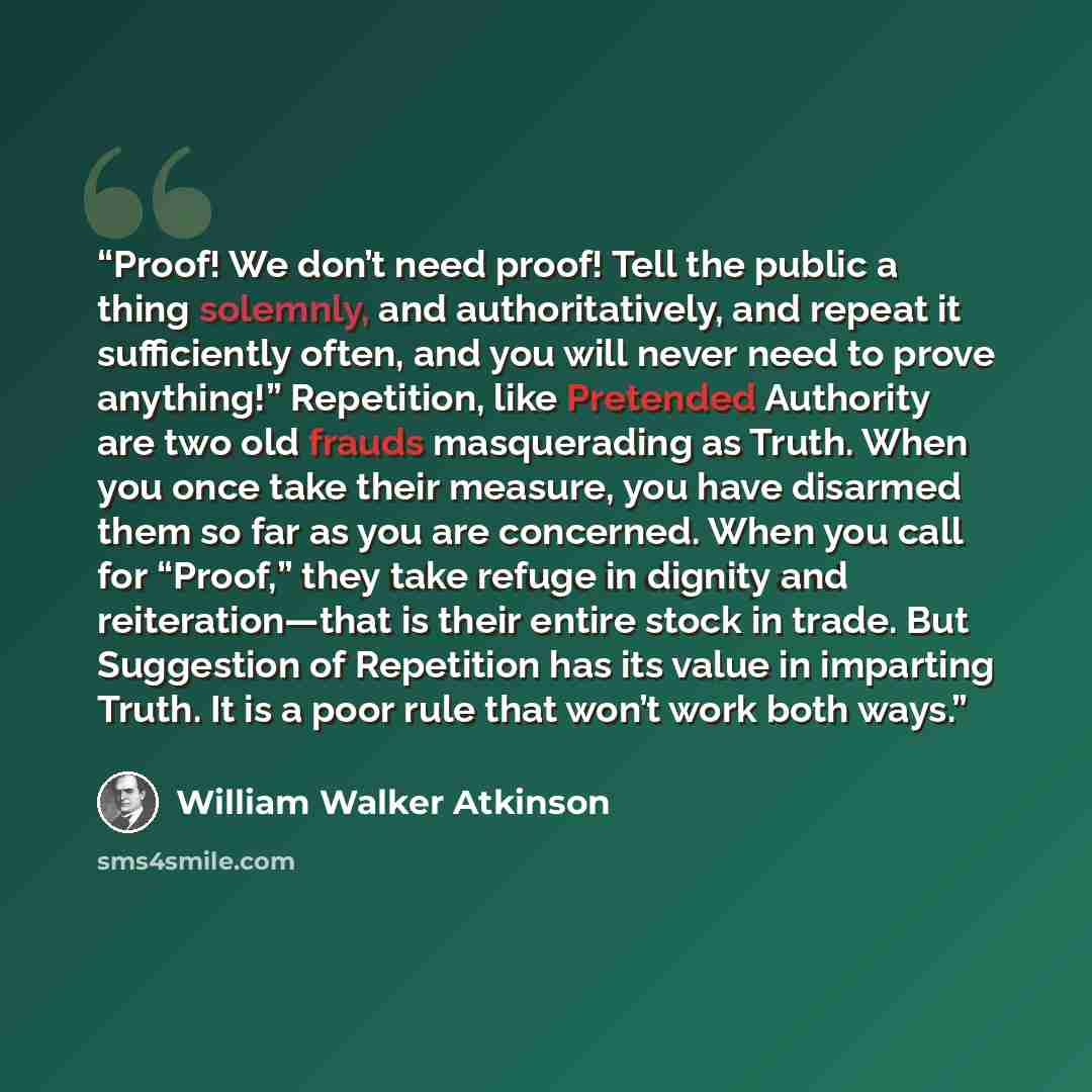 “Proof! We don’t need proof! Tell the public a thing solemnly, and authoritatively, and repeat it sufficiently often, and you will never need to prove anything!” Repetition, like Pretended Authority are two old frauds masquerading as Truth. When you once take their measure, you have disarmed them…” quote by William Walker Atkinson