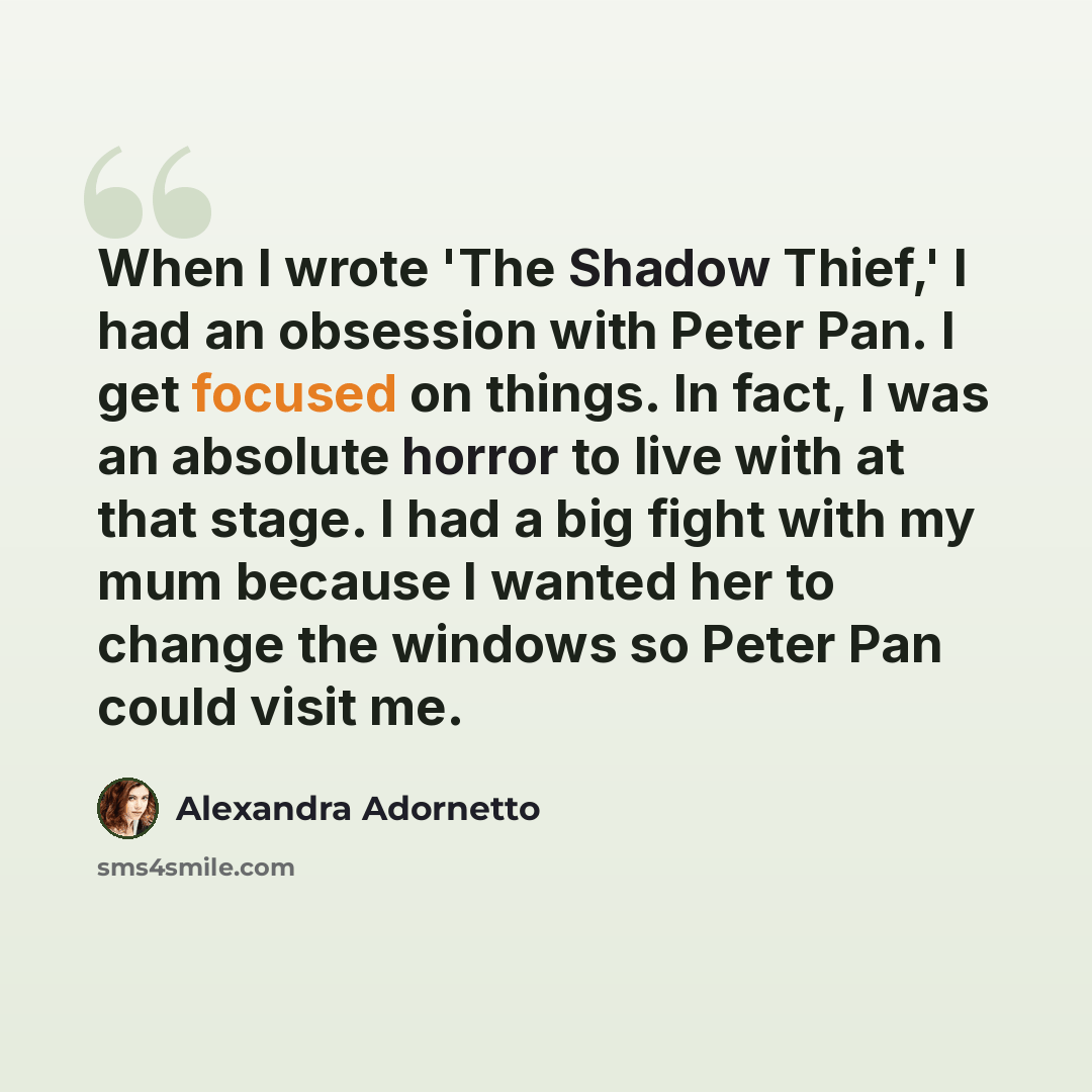 “When I wrote 'The Shadow Thief,' I had an obsession with Peter Pan. I get focused on things. In fact, I was an absolute horror to live with at that stage. I had a big fight with my mum because I wanted her to change the windows so Peter Pan could visit me.” quote by Alexandra Adornetto