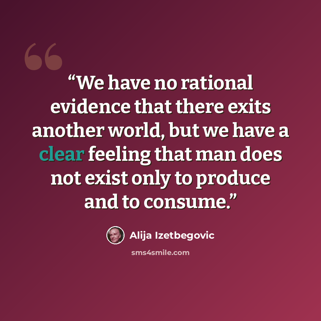 “We have no rational evidence that there exits another world, but we have a clear feeling that man does not exist only to produce and to consume.” quote by Alija Izetbegovic