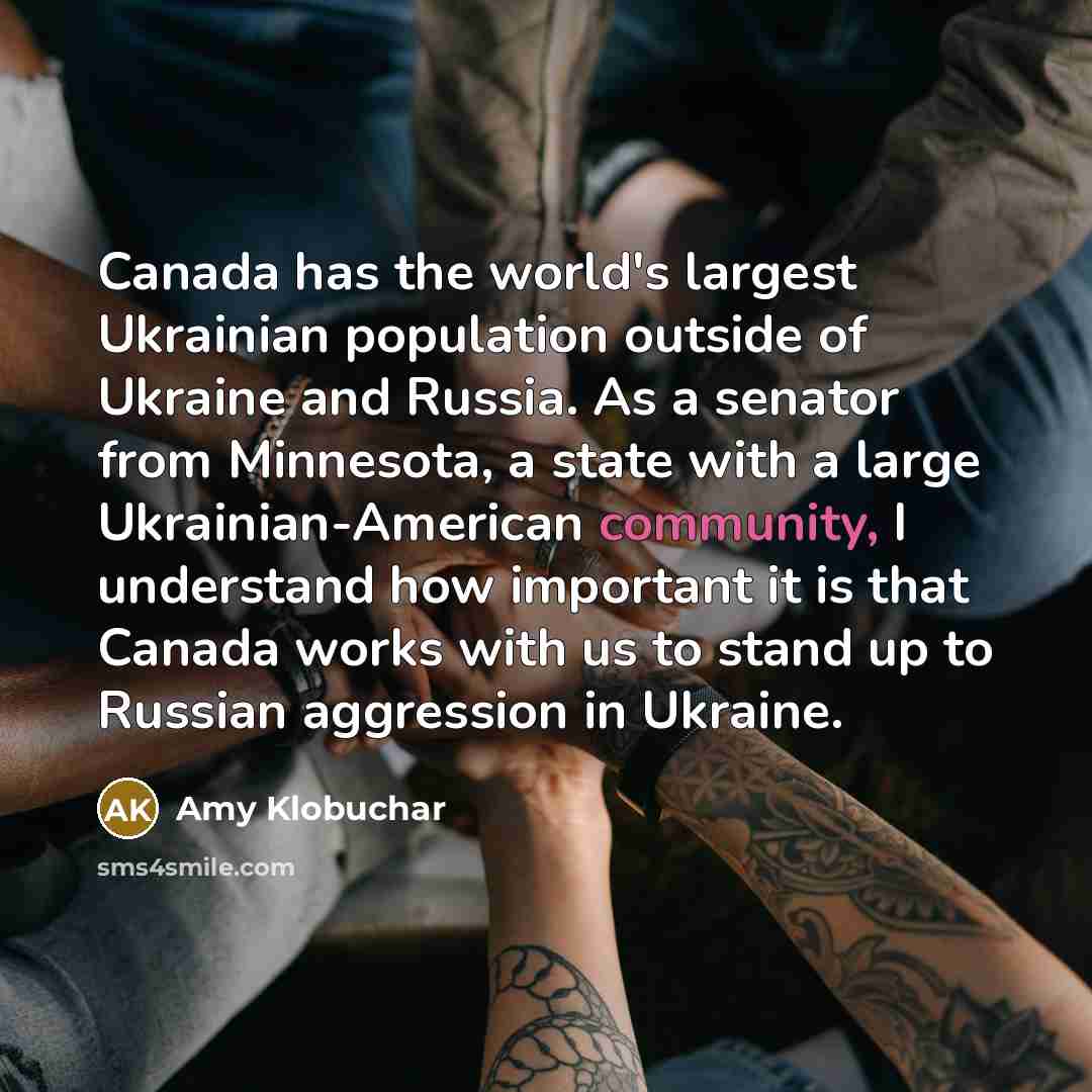 “Canada has the world's largest Ukrainian population outside of Ukraine and Russia. As a senator from Minnesota, a state with a large Ukrainian-American community, I understand how important it is that Canada works with us to stand up to Russian aggression in Ukraine.” quote by Amy Klobuchar