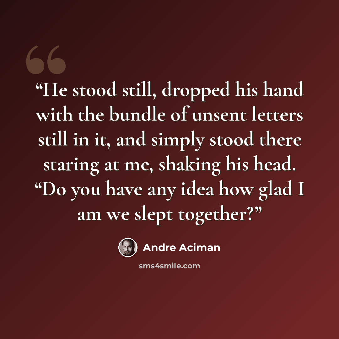 “He stood still, dropped his hand with the bundle of unsent letters still in it, and simply stood there staring at me, shaking his head. “Do you have any idea how glad I am we slept together?” quote by André Aciman