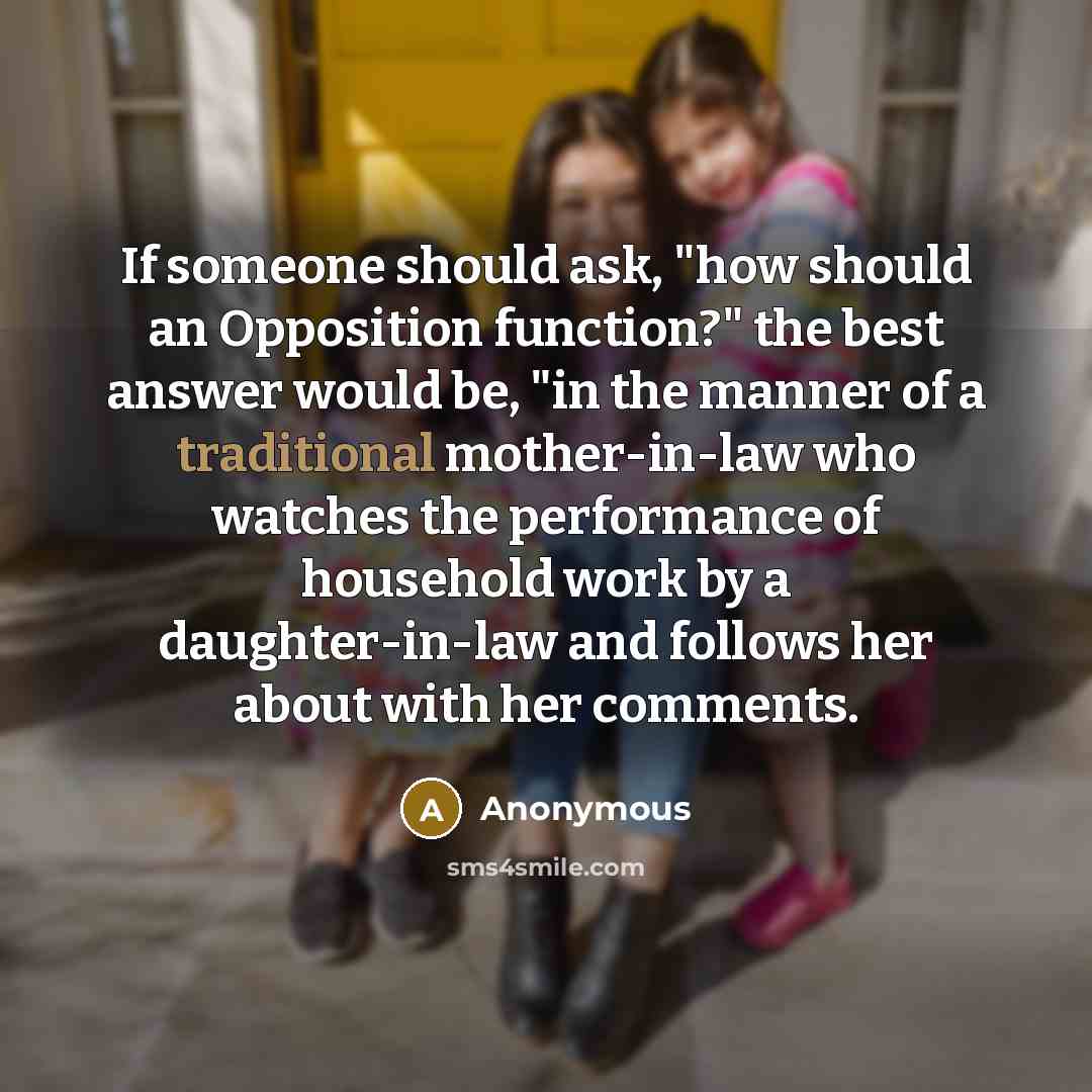 “If someone should ask, "how should an Opposition function?" the best answer would be, "in the manner of a traditional mother-in-law who watches the performance of household work by a daughter-in-law and follows her about with her comments.” quote by Anonymous