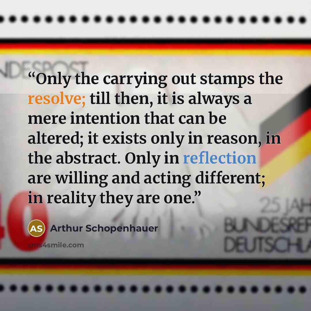 “Only the carrying out stamps the resolve; till then, it is always a mere intention that can be altered; it exists only in reason, in the abstract. Only in reflection are willing and acting different; in reality they are one.” quote by Arthur Schopenhauer