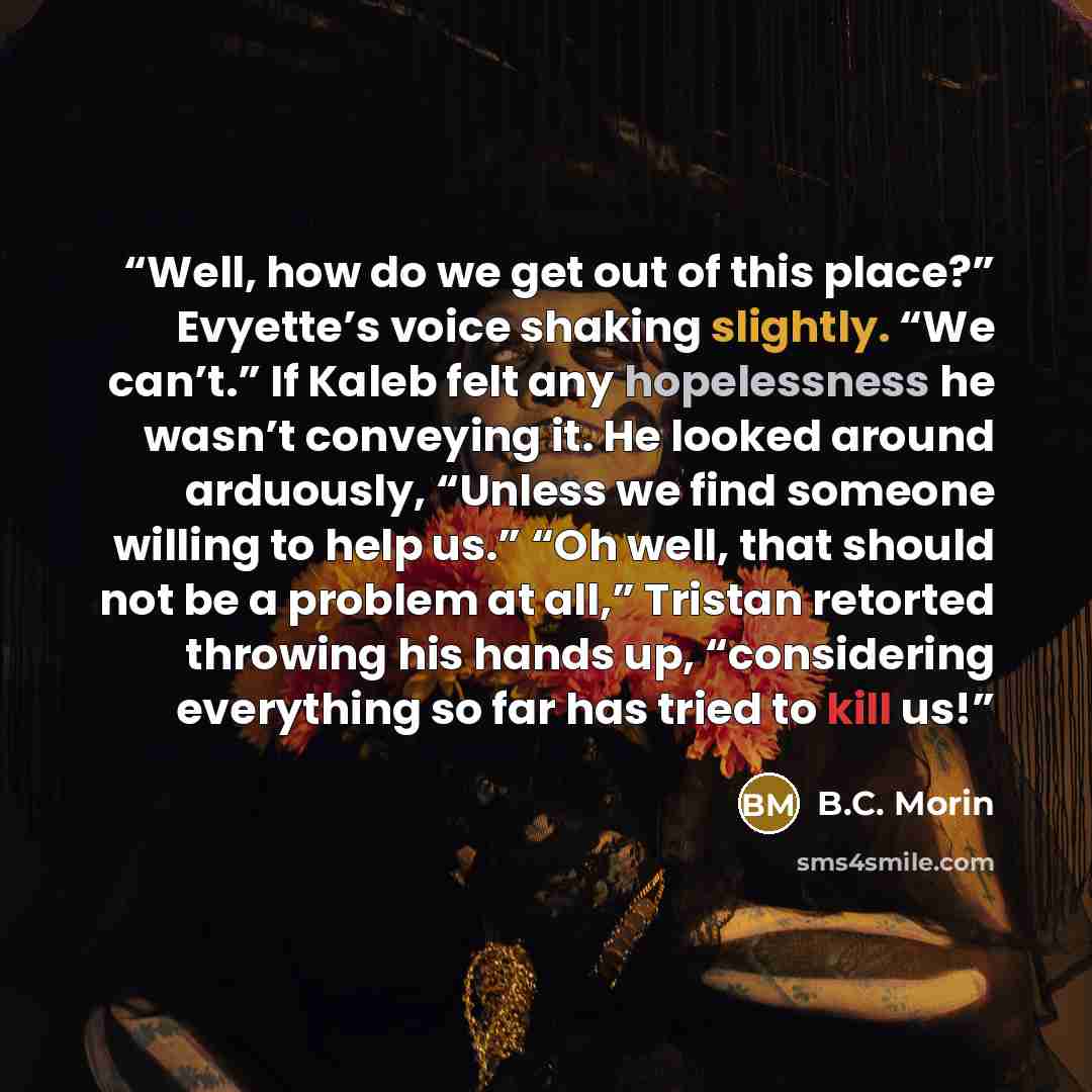 “Well, how do we get out of this place?” Evyette’s voice shaking slightly. “We can’t.” If Kaleb felt any hopelessness he wasn’t conveying it. He looked around arduously, “Unless we find someone willing to help us.” “Oh well, that should not be a problem at all,” Tristan retorted throwing his hands…” quote by B.C. Morin