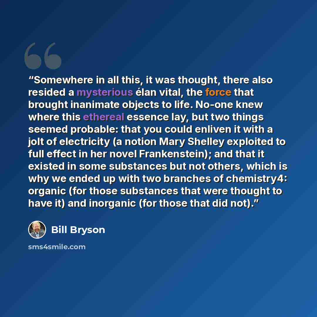 “Somewhere in all this, it was thought, there also resided a mysterious élan vital, the force that brought inanimate objects to life. No-one knew where this ethereal essence lay, but two things seemed probable: that you could enliven it with a jolt of electricity (a notion Mary Shelley exploited to…” quote by Bill Bryson