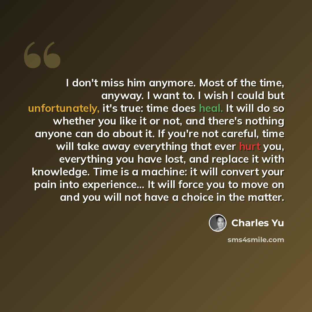 “I don't miss him anymore. Most of the time, anyway. I want to. I wish I could but unfortunately, it's true: time does heal. It will do so whether you like it or not, and there's nothing anyone can do about it. If you're not careful, time will take away everything that ever hurt you, everything you…” quote by Charles Yu