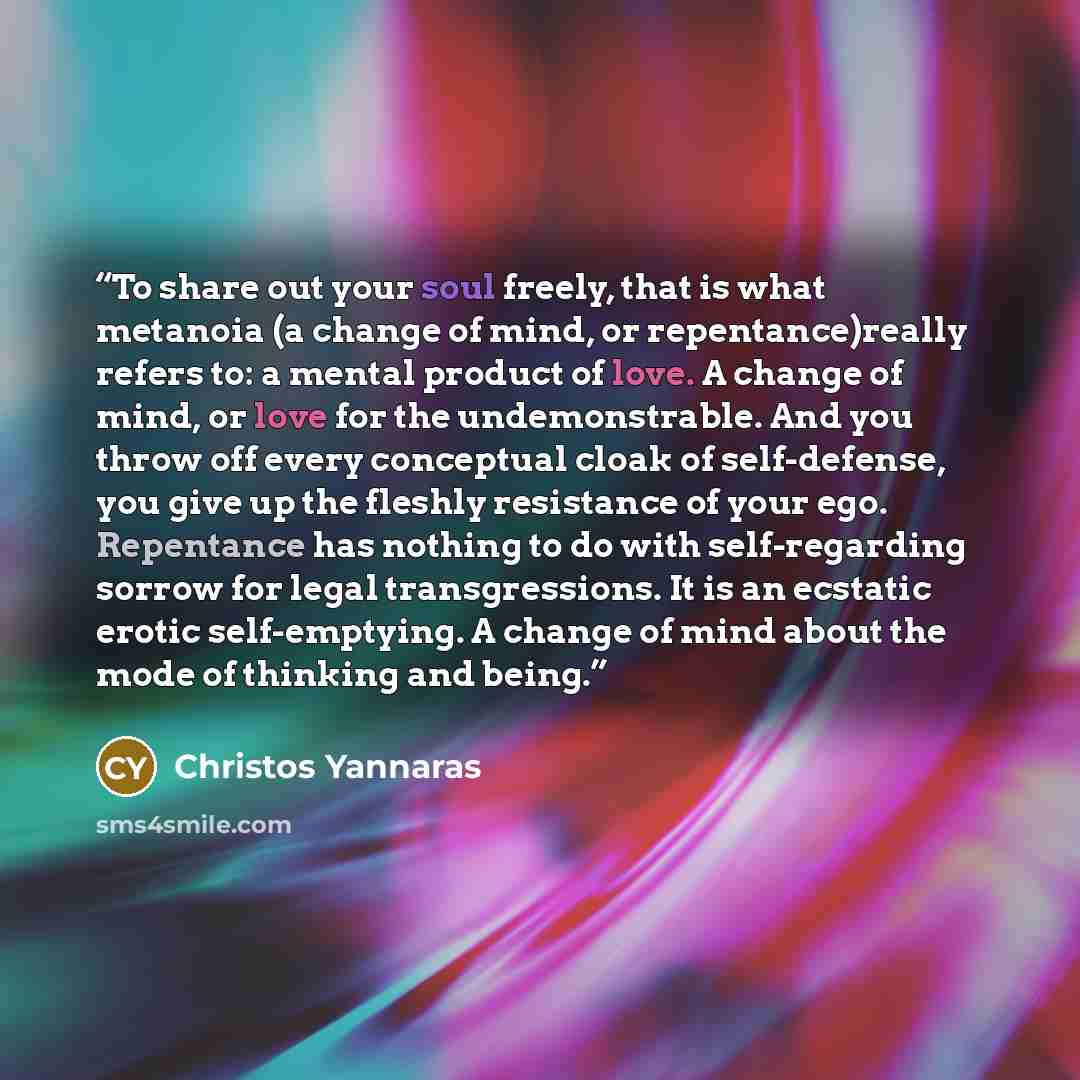 “To share out your soul freely, that is what metanoia (a change of mind, or repentance)really refers to: a mental product of love. A change of mind, or love for the undemonstrable. And you throw off every conceptual cloak of self-defense, you give up the fleshly resistance of your ego. Repentance…” quote by Christos Yannaras