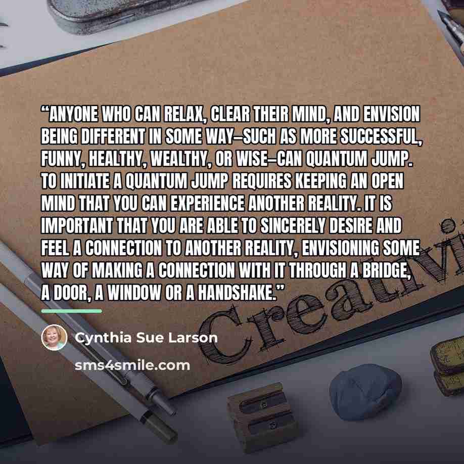 “Anyone who can relax, clear their mind, and envision being different in some way—such as more successful, funny, healthy, wealthy, or wise—can quantum jump. To initiate a quantum jump requires keeping an open mind that you can experience another reality. It is important that you are able to…” quote by Cynthia Sue Larson