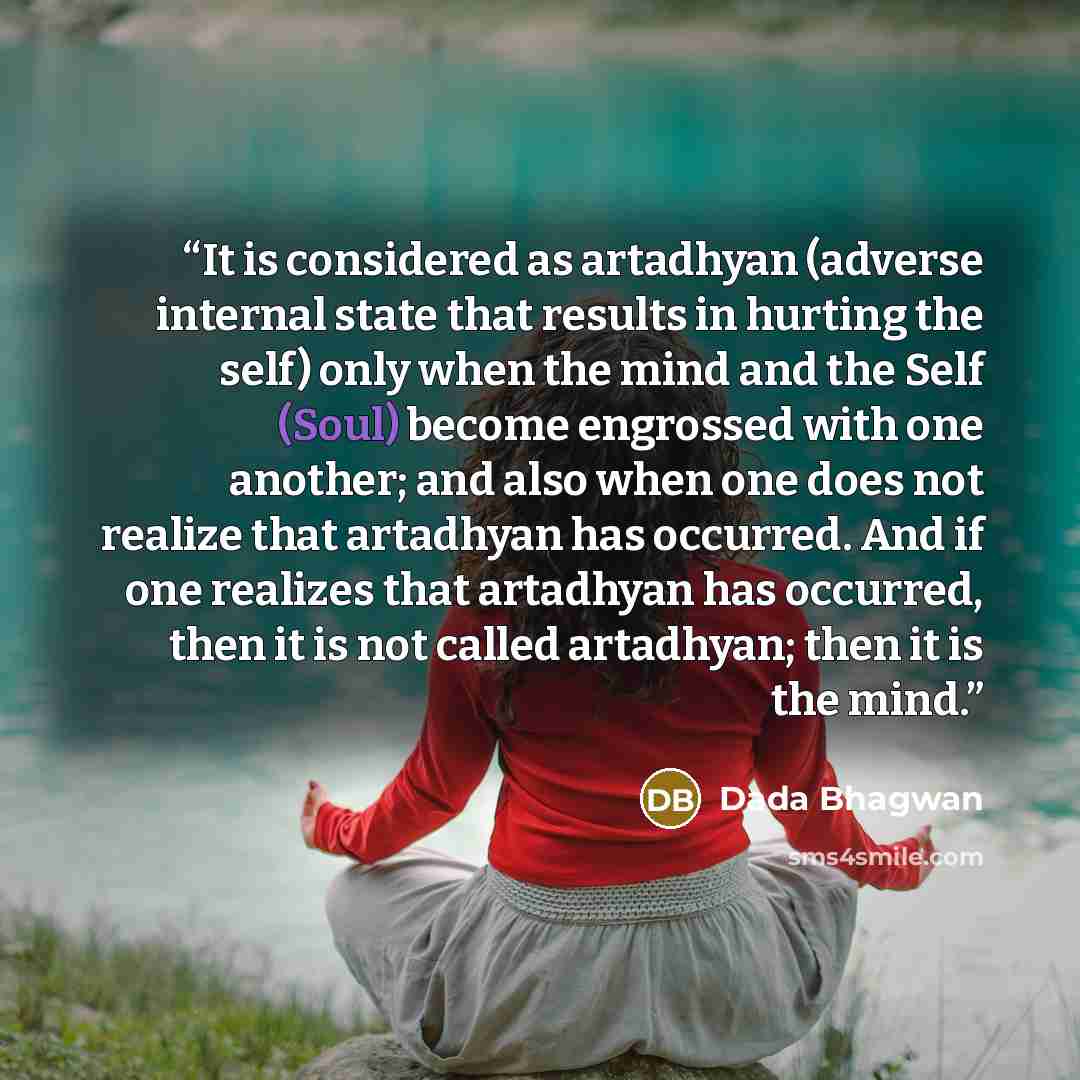 “It is considered as artadhyan (adverse internal state that results in hurting the self) only when the mind and the Self (Soul) become engrossed with one another; and also when one does not realize that artadhyan has occurred. And if one realizes that artadhyan has occurred, then it is not called…” quote by Dada Bhagwan
