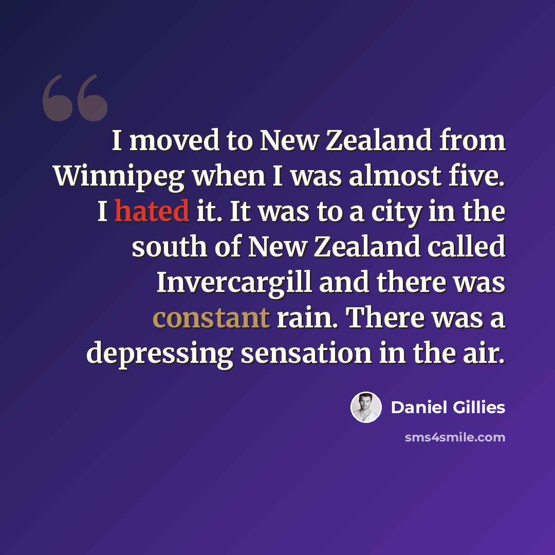 “I moved to New Zealand from Winnipeg when I was almost five. I hated it. It was to a city in the south of New Zealand called Invercargill and there was constant rain. There was a depressing sensation in the air.” quote by Daniel Gillies