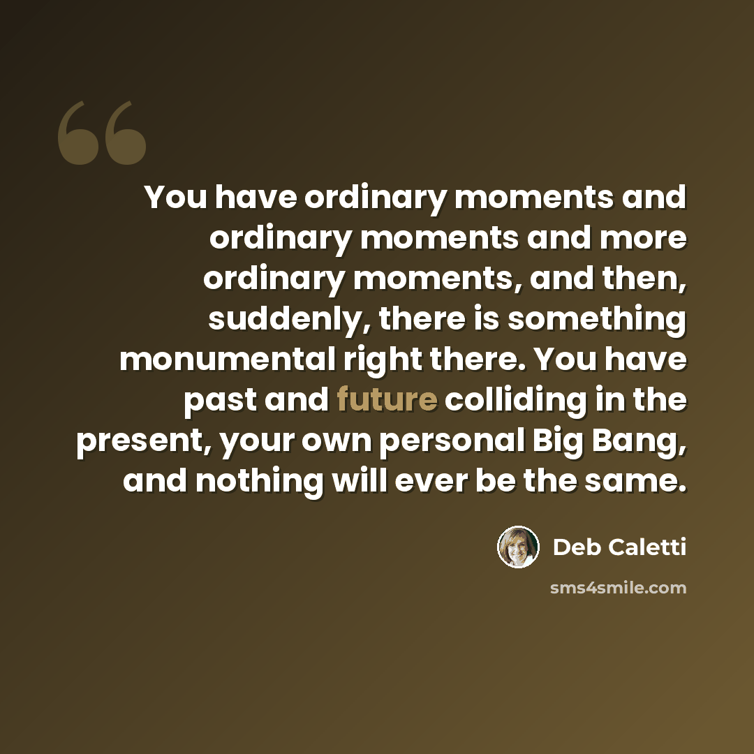 “You have ordinary moments and ordinary moments and more ordinary moments, and then, suddenly, there is something monumental right there. You have past and future colliding in the present, your own personal Big Bang, and nothing will ever be the same.” quote by Deb Caletti