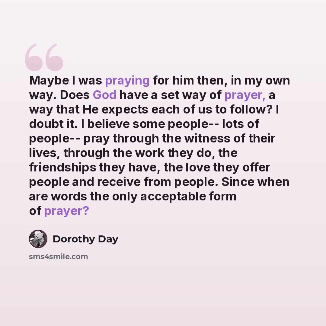 “Maybe I was praying for him then, in my own way. Does God have a set way of prayer, a way that He expects each of us to follow? I doubt it. I believe some people-- lots of people-- pray through the witness of their lives, through the work they do, the friendships they have, the love they offer…” quote by Dorothy Day