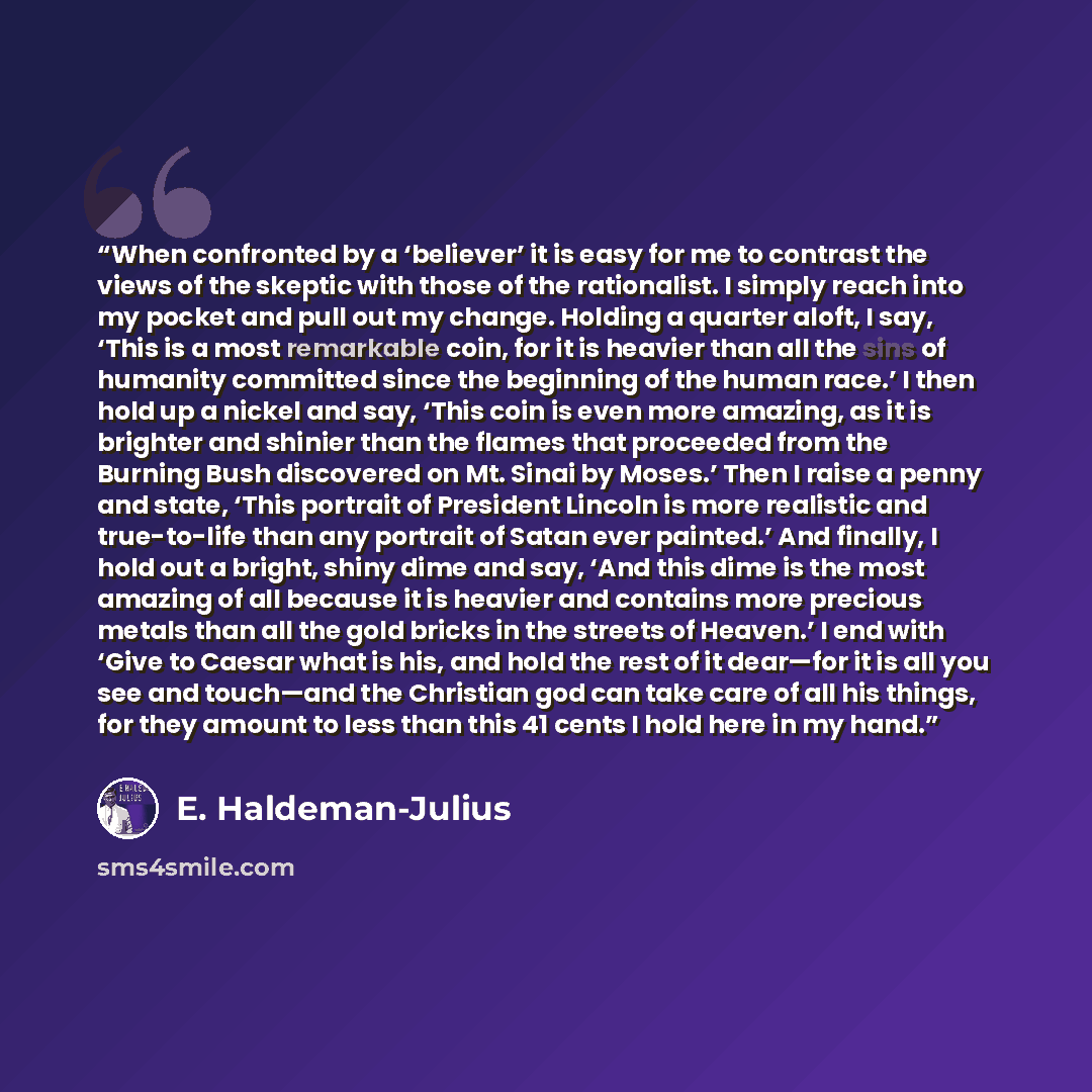“When confronted by a ‘believer’ it is easy for me to contrast the views of the skeptic with those of the rationalist. I simply reach into my pocket and pull out my change. Holding a quarter aloft, I say, ‘This is a most remarkable coin, for it is heavier than all the sins of humanity committed…” quote by E. Haldeman-Julius