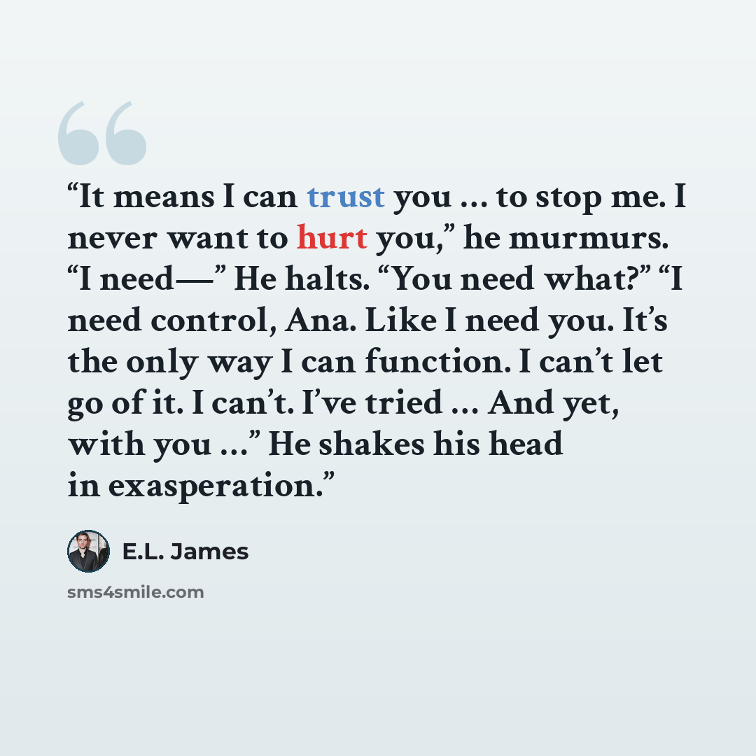 “It means I can trust you … to stop me. I never want to hurt you,” he murmurs. “I need—” He halts. “You need what?” “I need control, Ana. Like I need you. It’s the only way I can function. I can’t let go of it. I can’t. I’ve tried … And yet, with you …” He shakes his head in exasperation.” quote by E.L. James