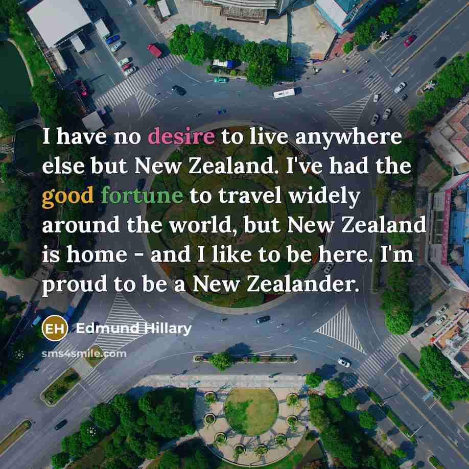 “I have no desire to live anywhere else but New Zealand. I've had the good fortune to travel widely around the world, but New Zealand is home - and I like to be here. I'm proud to be a New Zealander.” quote by Edmund Hillary