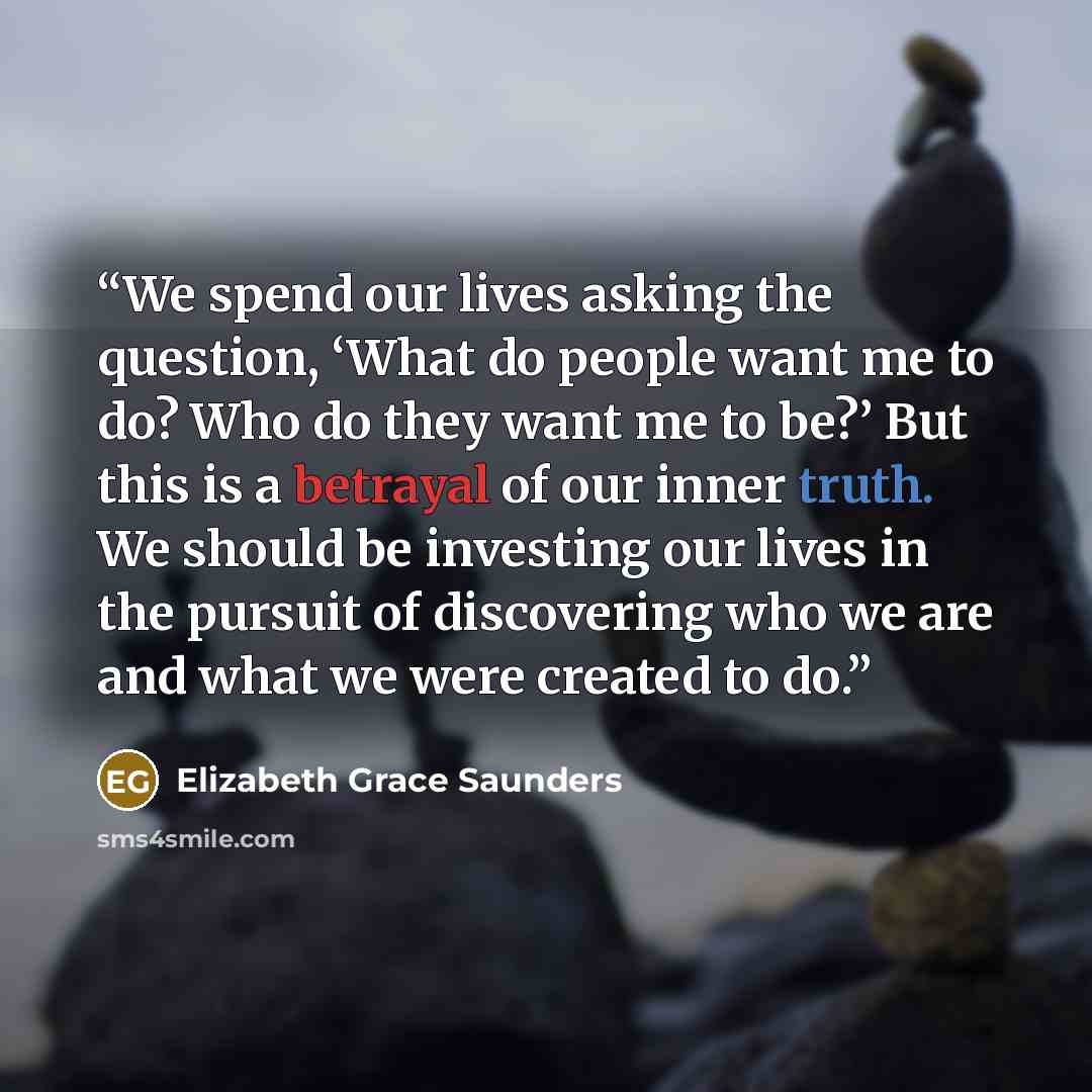 “We spend our lives asking the question, ‘What do people want me to do? Who do they want me to be?’ But this is a betrayal of our inner truth. We should be investing our lives in the pursuit of discovering who we are and what we were created to do.” quote by Elizabeth Grace Saunders