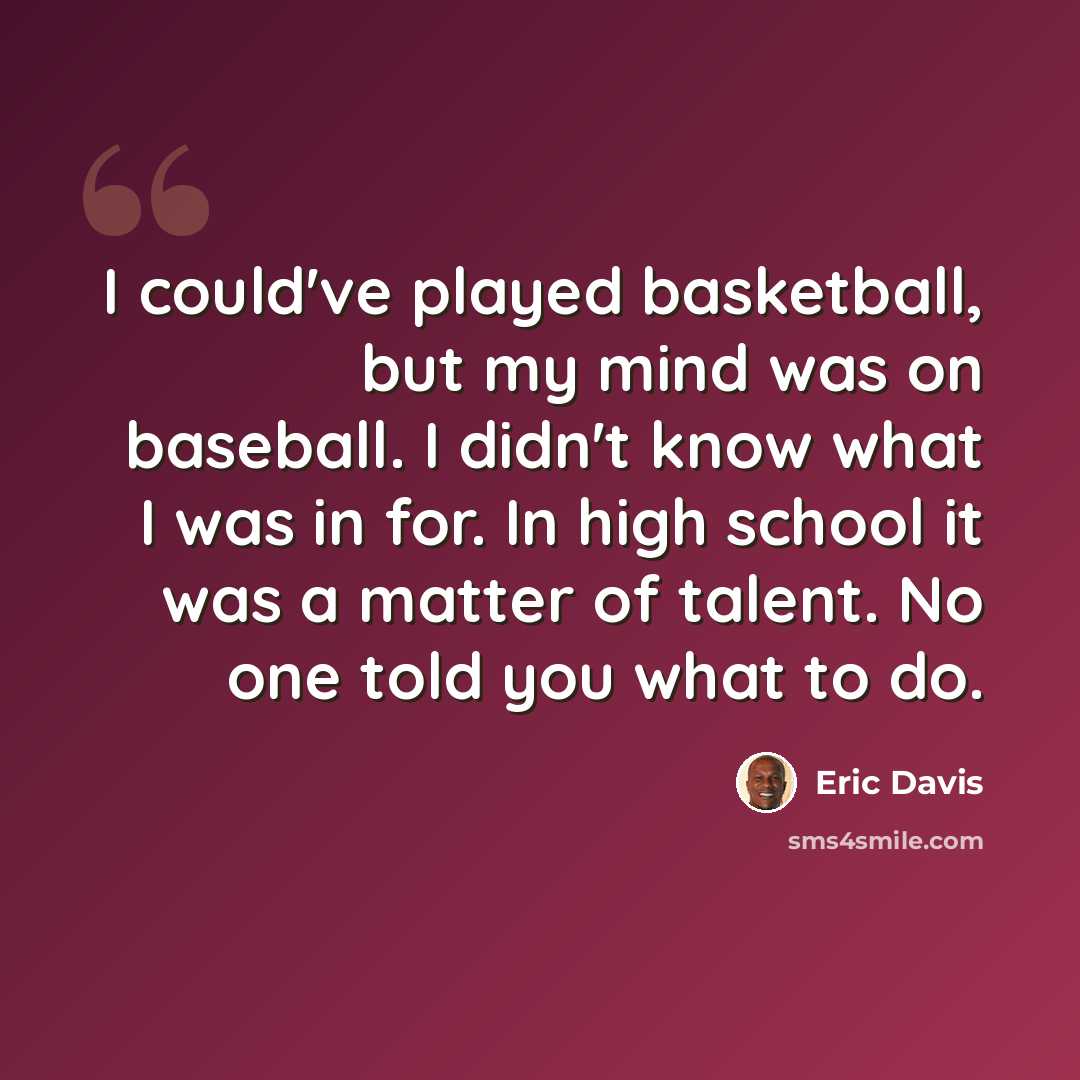 “I could've played basketball, but my mind was on baseball. I didn't know what I was in for. In high school it was a matter of talent. No one told you what to do.” quote by Eric Davis