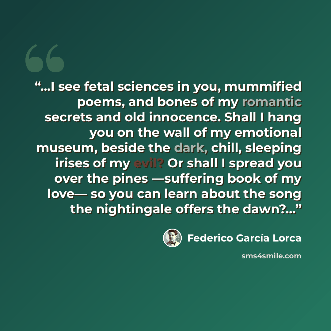 “...I see fetal sciences in you, mummified poems, and bones of my romantic secrets and old innocence. Shall I hang you on the wall of my emotional museum, beside the dark, chill, sleeping irises of my evil? Or shall I spread you over the pines ―suffering book of my love― so you can learn about the…” quote by Federico García Lorca