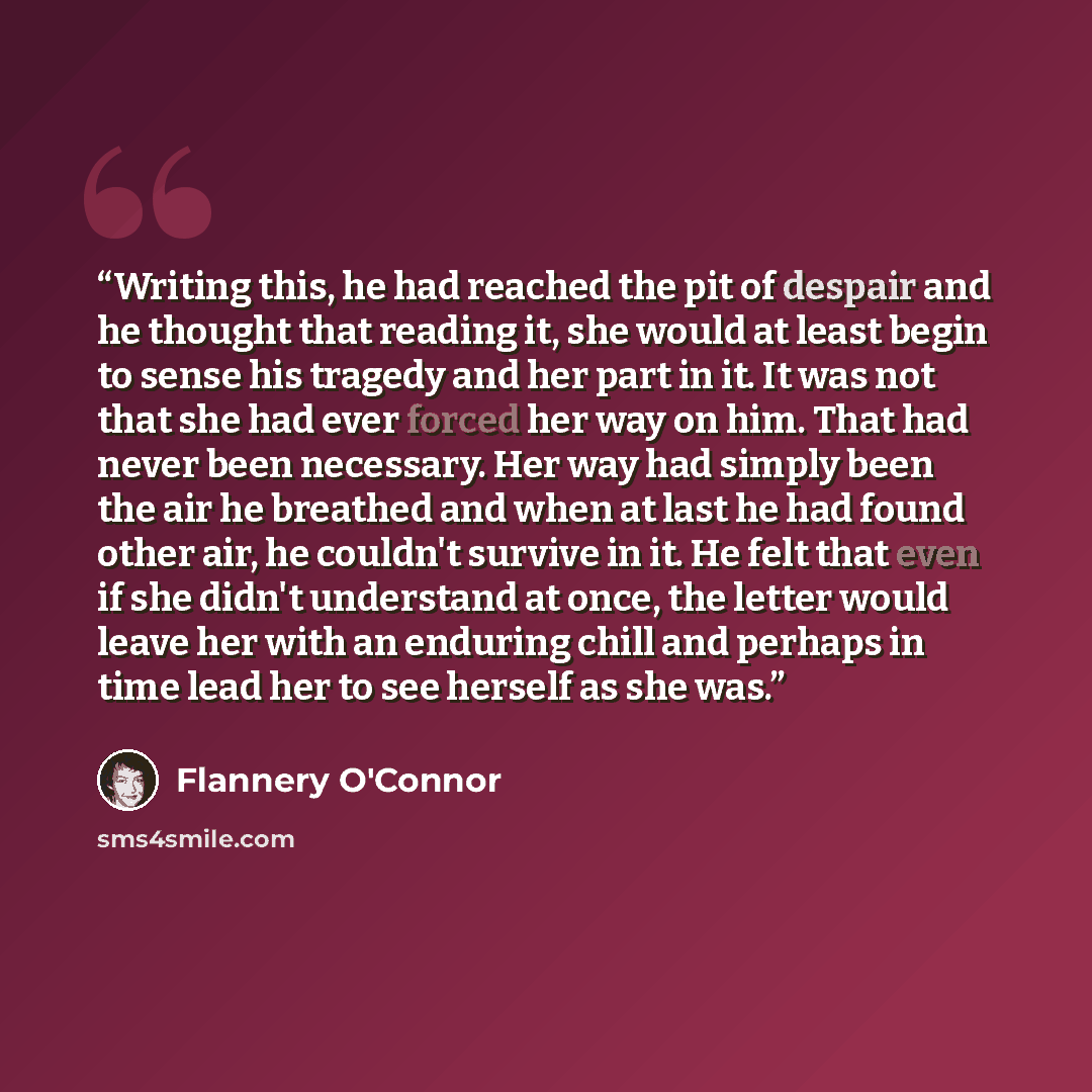 “Writing this, he had reached the pit of despair and he thought that reading it, she would at least begin to sense his tragedy and her part in it. It was not that she had ever forced her way on him. That had never been necessary. Her way had simply been the air he breathed and when at last he had…” quote by Flannery O'Connor