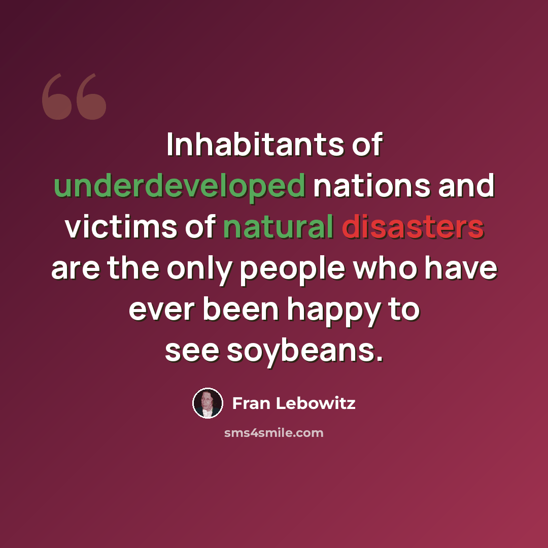 “Inhabitants of underdeveloped nations and victims of natural disasters are the only people who have ever been happy to see soybeans.” quote by Fran Lebowitz