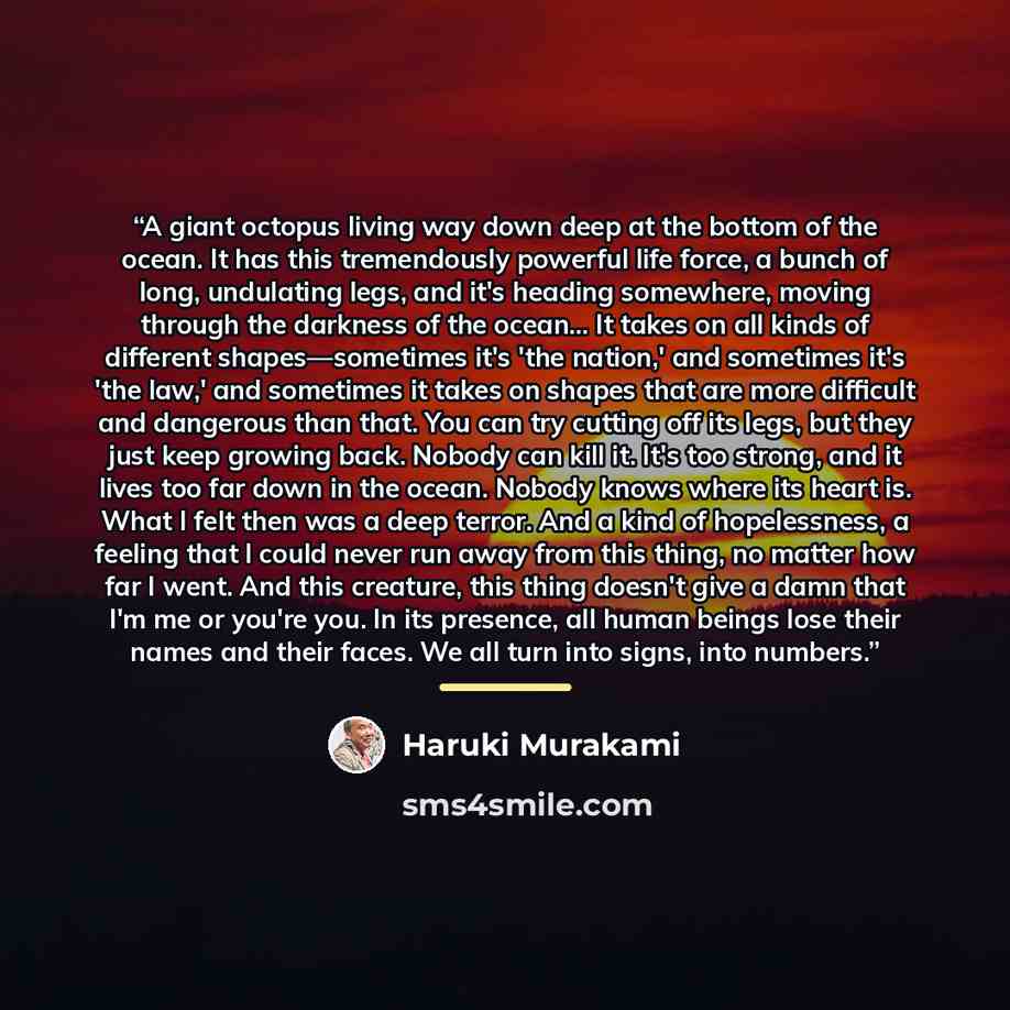 “A giant octopus living way down deep at the bottom of the ocean. It has this tremendously powerful life force, a bunch of long, undulating legs, and it's heading somewhere, moving through the darkness of the ocean… It takes on all kinds of different shapes—sometimes it's 'the nation,' and…” quote by Haruki Murakami