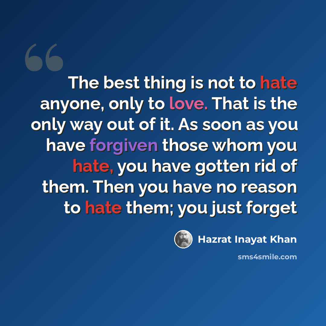 “The best thing is not to hate anyone, only to love. That is the only way out of it. As soon as you have forgiven those whom you hate, you have gotten rid of them. Then you have no reason to hate them; you just forget” quote by Hazrat Inayat Khan