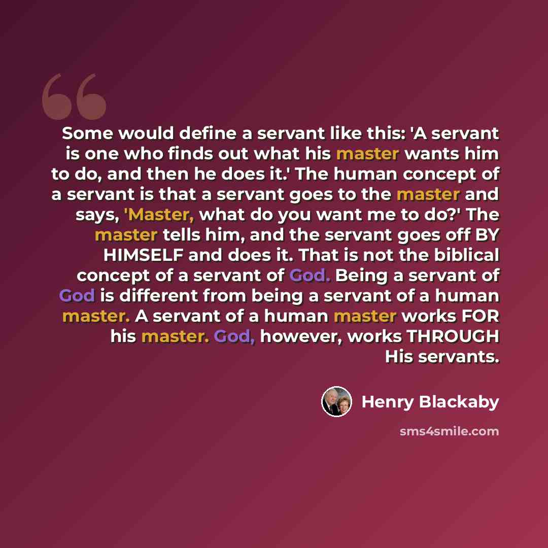 “Some would define a servant like this: 'A servant is one who finds out what his master wants him to do, and then he does it.' The human concept of a servant is that a servant goes to the master and says, 'Master, what do you want me to do?' The master tells him, and the servant goes off BY HIMSELF…” quote by Henry Blackaby