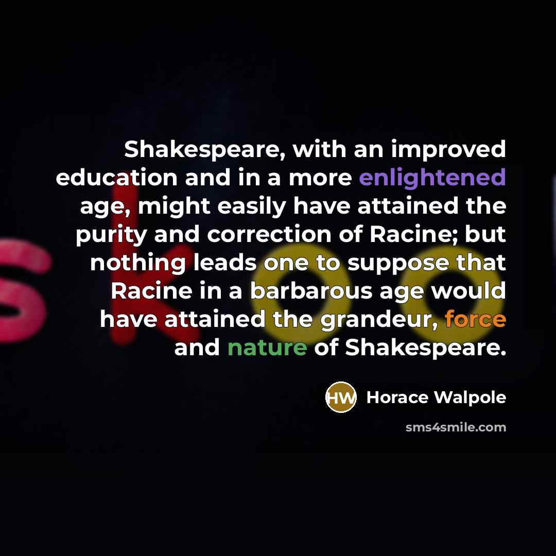“Shakespeare, with an improved education and in a more enlightened age, might easily have attained the purity and correction of Racine; but nothing leads one to suppose that Racine in a barbarous age would have attained the grandeur, force and nature of Shakespeare.” quote by Horace Walpole