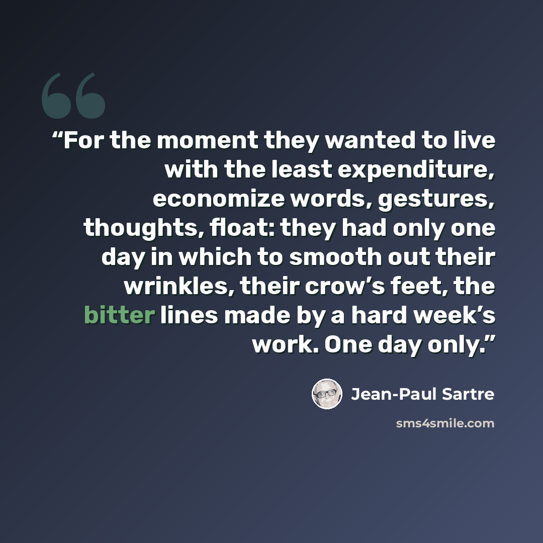 “For the moment they wanted to live with the least expenditure, economize words, gestures, thoughts, float: they had only one day in which to smooth out their wrinkles, their crow’s feet, the bitter lines made by a hard week’s work. One day only.” quote by Jean-Paul Sartre