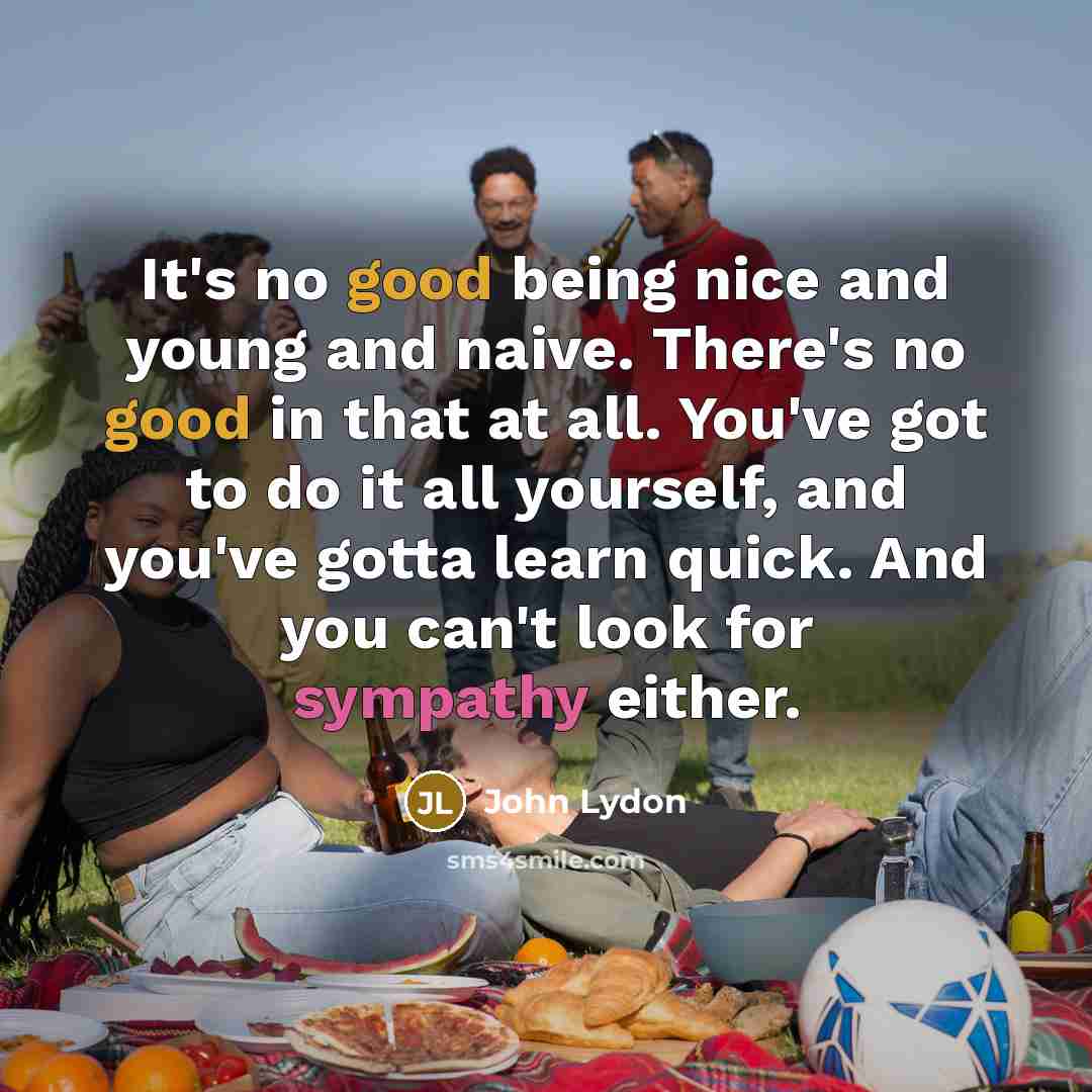 “It's no good being nice and young and naive. There's no good in that at all. You've got to do it all yourself, and you've gotta learn quick. And you can't look for sympathy either.” quote by John Lydon