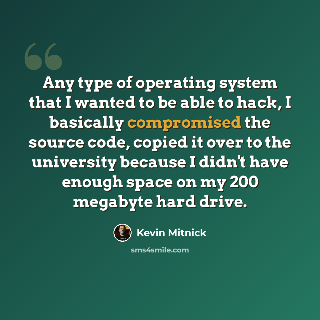 “Any type of operating system that I wanted to be able to hack, I basically compromised the source code, copied it over to the university because I didn't have enough space on my 200 megabyte hard drive.” quote by Kevin Mitnick