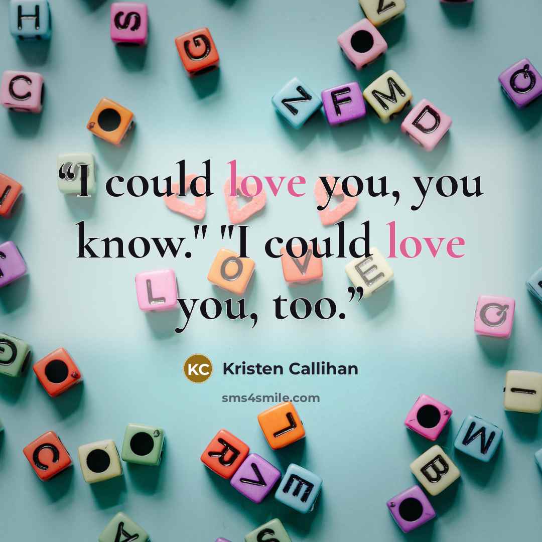 “I could love you, you know." "I could love you, too.” quote by Kristen Callihan