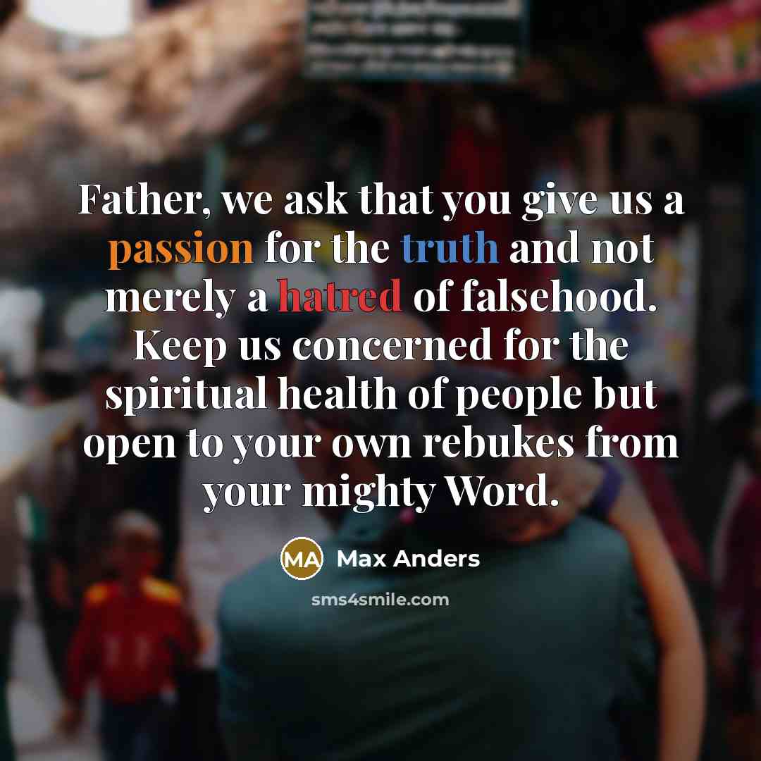 “Father, we ask that you give us a passion for the truth and not merely a hatred of falsehood. Keep us concerned for the spiritual health of people but open to your own rebukes from your mighty Word.” quote by Max Anders