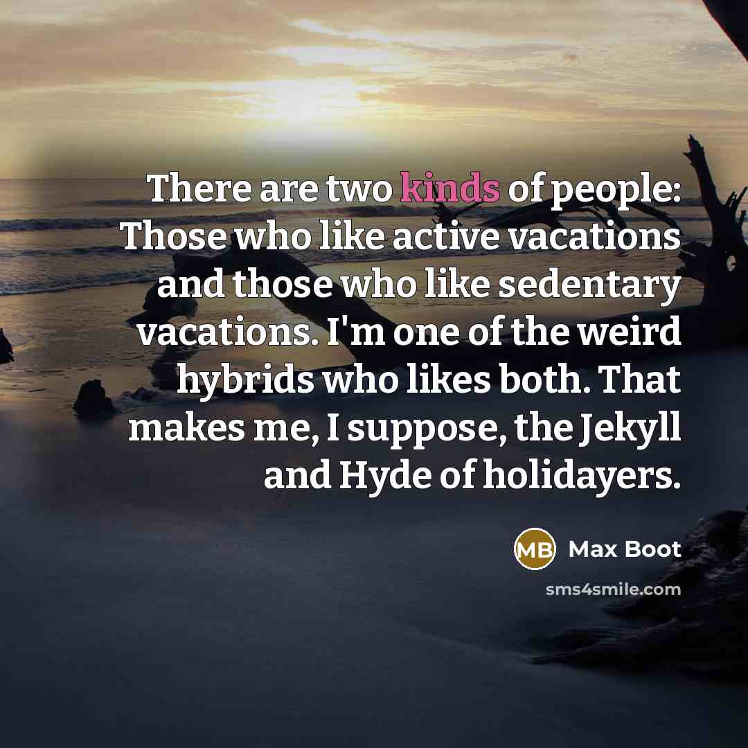 “There are two kinds of people: Those who like active vacations and those who like sedentary vacations. I'm one of the weird hybrids who likes both. That makes me, I suppose, the Jekyll and Hyde of holidayers.” quote by Max Boot