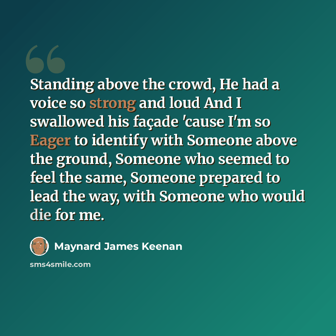 “Standing above the crowd, He had a voice so strong and loud And I swallowed his façade 'cause I'm so Eager to identify with Someone above the ground, Someone who seemed to feel the same, Someone prepared to lead the way, with Someone who would die for me.” quote by Maynard James Keenan