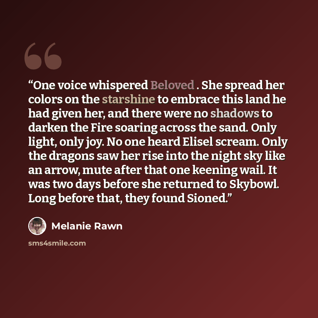 “One voice whispered Beloved . She spread her colors on the starshine to embrace this land he had given her, and there were no shadows to darken the Fire soaring across the sand. Only light, only joy. No one heard Elisel scream. Only the dragons saw her rise into the night sky like an arrow, mute…” quote by Melanie Rawn