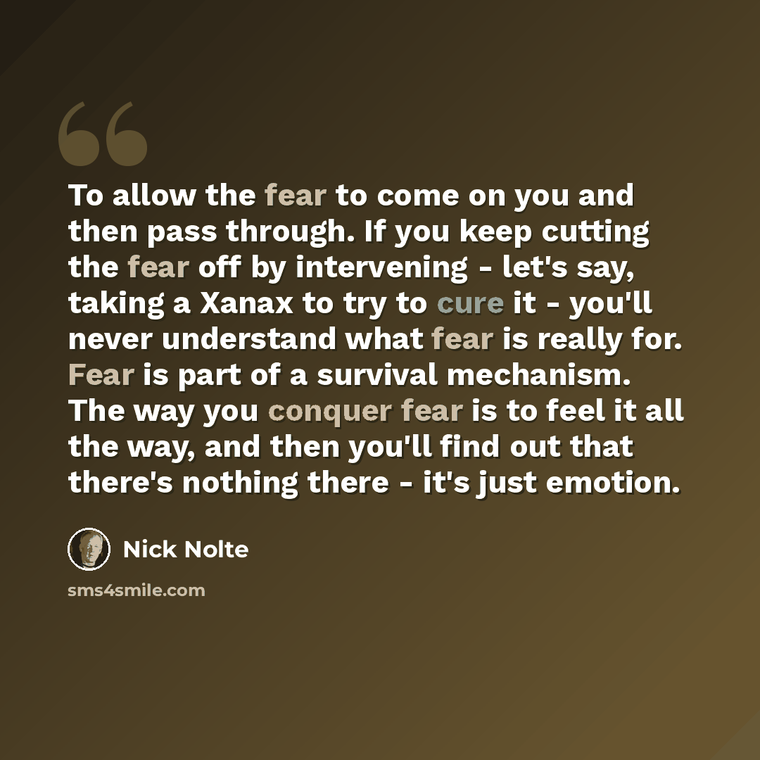 “To allow the fear to come on you and then pass through. If you keep cutting the fear off by intervening - let's say, taking a Xanax to try to cure it - you'll never understand what fear is really for. Fear is part of a survival mechanism. The way you conquer fear is to feel it all the way, and…” quote by Nick Nolte